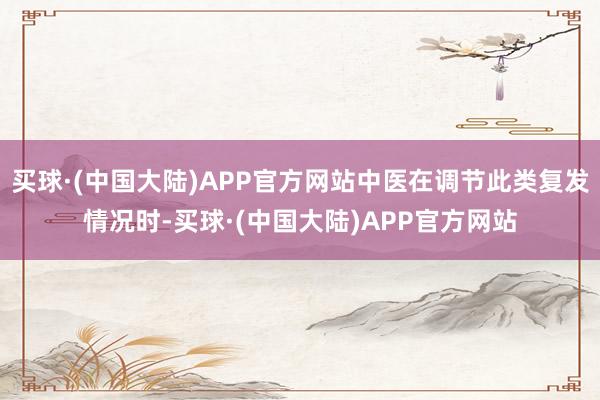 买球·(中国大陆)APP官方网站中医在调节此类复发情况时-买球·(中国大陆)APP官方网站