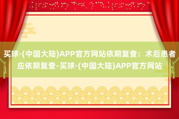 买球·(中国大陆)APP官方网站依期复查：术后患者应依期复查-买球·(中国大陆)APP官方网站