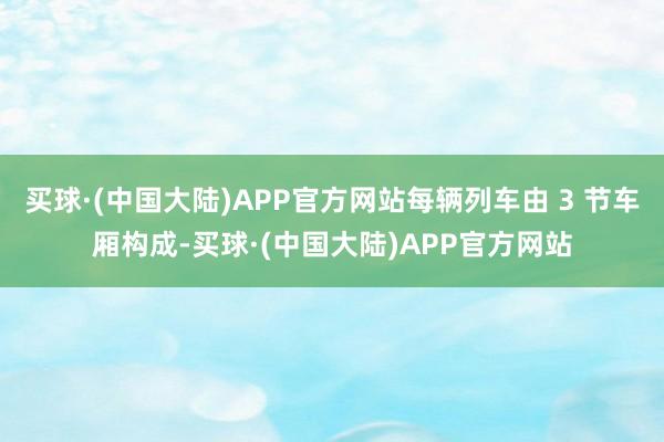 买球·(中国大陆)APP官方网站每辆列车由 3 节车厢构成-买球·(中国大陆)APP官方网站