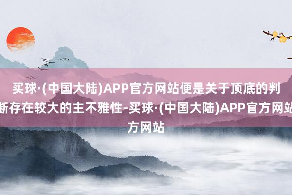 买球·(中国大陆)APP官方网站便是关于顶底的判断存在较大的主不雅性-买球·(中国大陆)APP官方网站