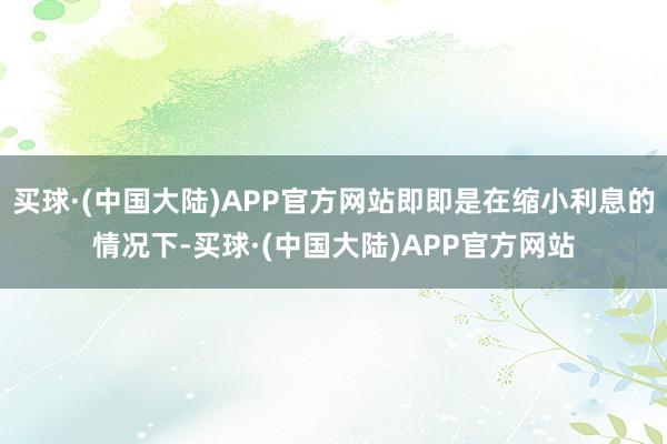 买球·(中国大陆)APP官方网站即即是在缩小利息的情况下-买球·(中国大陆)APP官方网站