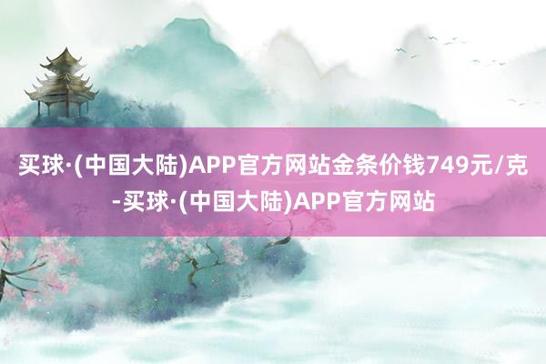 买球·(中国大陆)APP官方网站金条价钱749元/克-买球·(中国大陆)APP官方网站