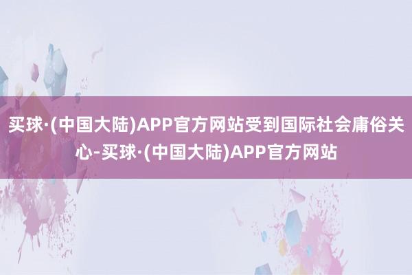 买球·(中国大陆)APP官方网站受到国际社会庸俗关心-买球·(中国大陆)APP官方网站