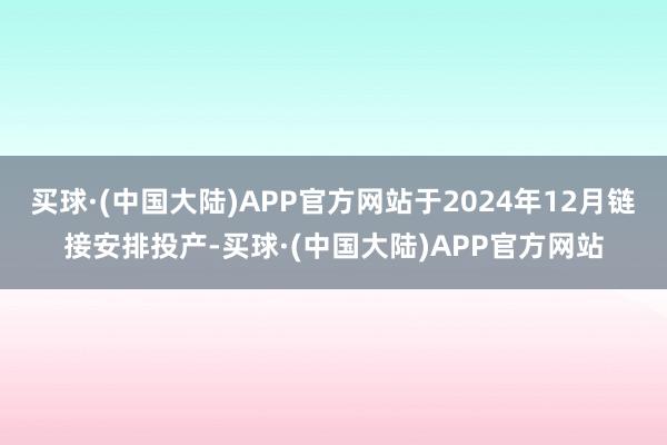 买球·(中国大陆)APP官方网站于2024年12月链接安排投产-买球·(中国大陆)APP官方网站