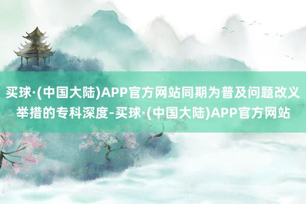 买球·(中国大陆)APP官方网站同期为普及问题改义举措的专科深度-买球·(中国大陆)APP官方网站