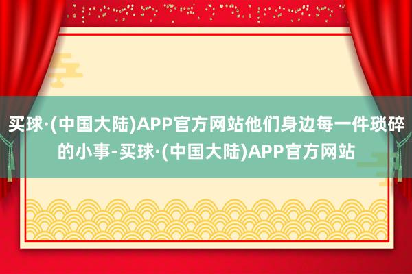 买球·(中国大陆)APP官方网站他们身边每一件琐碎的小事-买球·(中国大陆)APP官方网站