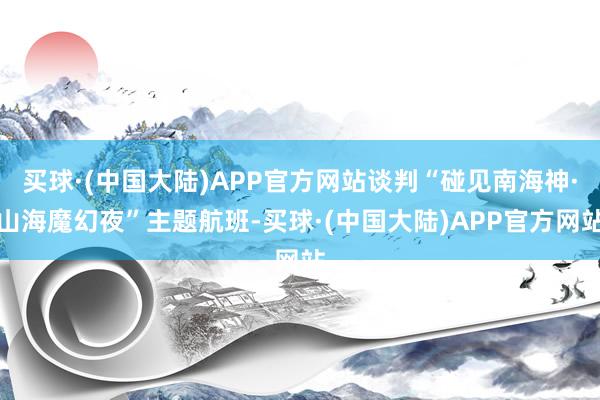 买球·(中国大陆)APP官方网站谈判“碰见南海神·山海魔幻夜”主题航班-买球·(中国大陆)APP官方网站