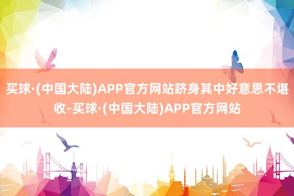 买球·(中国大陆)APP官方网站跻身其中好意思不堪收-买球·(中国大陆)APP官方网站