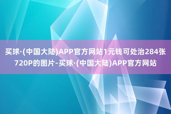 买球·(中国大陆)APP官方网站1元钱可处治284张720P的图片-买球·(中国大陆)APP官方网站