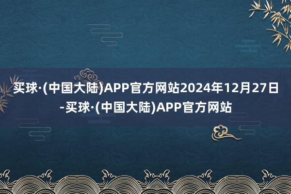 买球·(中国大陆)APP官方网站2024年12月27日-买球·(中国大陆)APP官方网站