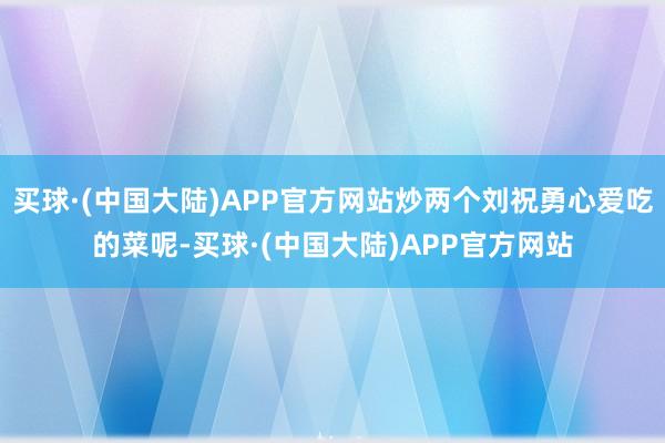 买球·(中国大陆)APP官方网站炒两个刘祝勇心爱吃的菜呢-买球·(中国大陆)APP官方网站