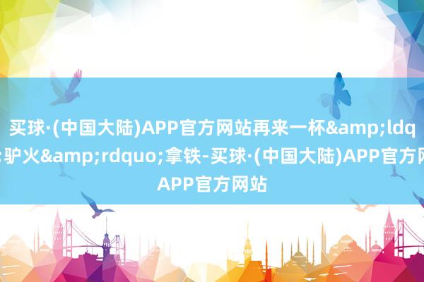 买球·(中国大陆)APP官方网站再来一杯&ldquo;驴火&rdquo;拿铁-买球·(中国大陆)APP官方网站