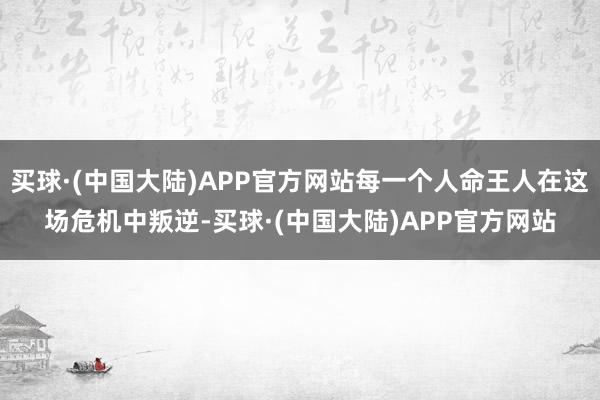 买球·(中国大陆)APP官方网站每一个人命王人在这场危机中叛逆-买球·(中国大陆)APP官方网站