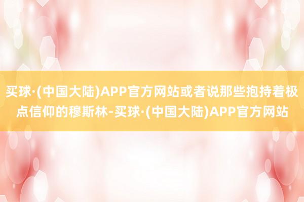 买球·(中国大陆)APP官方网站或者说那些抱持着极点信仰的穆斯林-买球·(中国大陆)APP官方网站