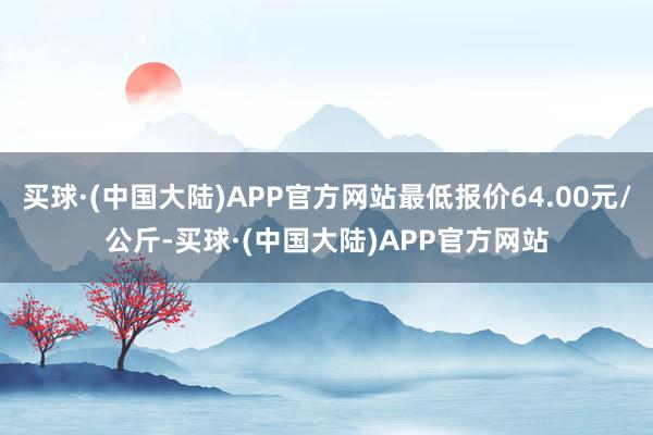 买球·(中国大陆)APP官方网站最低报价64.00元/公斤-买球·(中国大陆)APP官方网站