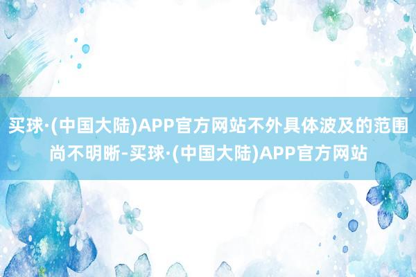 买球·(中国大陆)APP官方网站不外具体波及的范围尚不明晰-买球·(中国大陆)APP官方网站