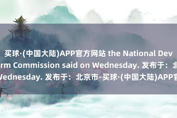 买球·(中国大陆)APP官方网站 the National Development and Reform Commission said on Wednesday. 发布于：北京市-买球·(中国大陆)APP官方网站