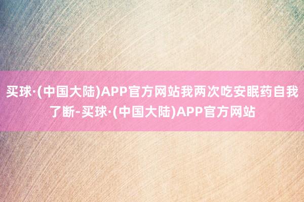 买球·(中国大陆)APP官方网站我两次吃安眠药自我了断-买球·(中国大陆)APP官方网站