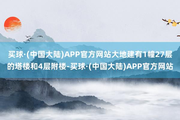 买球·(中国大陆)APP官方网站大地建有1幢27层的塔楼和4层附楼-买球·(中国大陆)APP官方网站