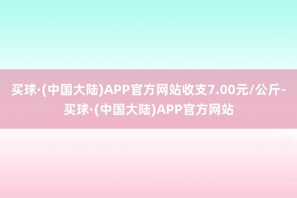 买球·(中国大陆)APP官方网站收支7.00元/公斤-买球·(中国大陆)APP官方网站