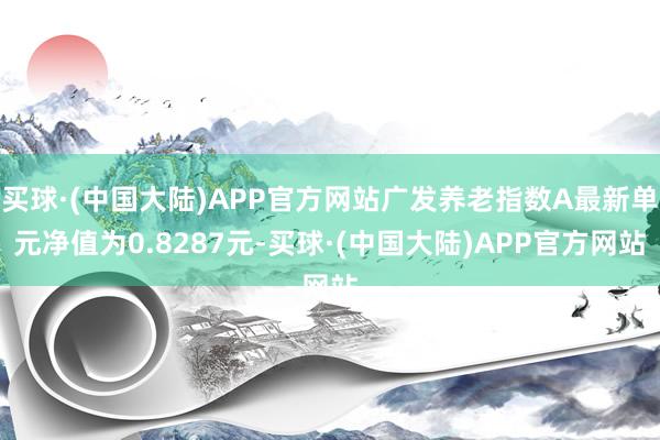 买球·(中国大陆)APP官方网站广发养老指数A最新单元净值为0.8287元-买球·(中国大陆)APP官方网站