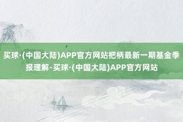 买球·(中国大陆)APP官方网站把柄最新一期基金季报理解-买球·(中国大陆)APP官方网站