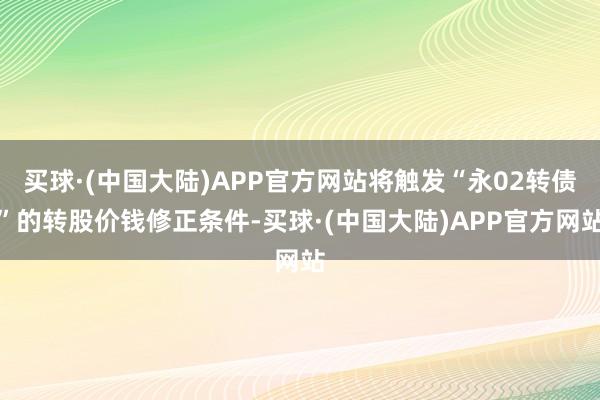 买球·(中国大陆)APP官方网站将触发“永02转债”的转股价钱修正条件-买球·(中国大陆)APP官方网站