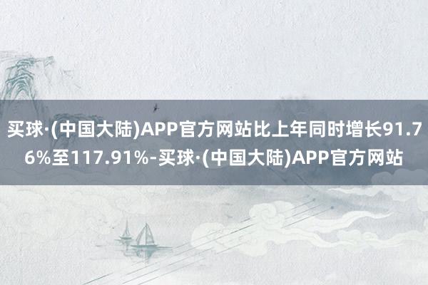 买球·(中国大陆)APP官方网站比上年同时增长91.76%至117.91%-买球·(中国大陆)APP官方网站