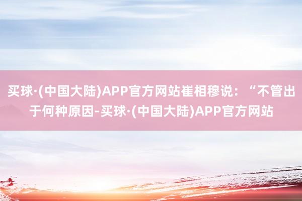 买球·(中国大陆)APP官方网站崔相穆说：“不管出于何种原因-买球·(中国大陆)APP官方网站