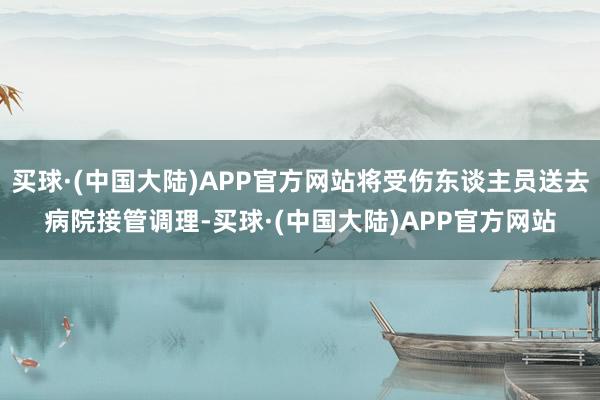 买球·(中国大陆)APP官方网站将受伤东谈主员送去病院接管调理-买球·(中国大陆)APP官方网站