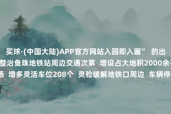 买球·(中国大陆)APP官方网站入园即入画”  的出行体验      同期  详细整治鱼珠地铁站周边交通次第  增设占大地积2000余平时米的  便民泊车场  增多灵活车位208个  灵验缓解地铁口周边  车辆停放位置不及问题  让街坊们  出行更安全、泊车更便利、活动更泄气      在家门口寻觅一抹绿意  感受这绿意带来的静谧  你还但愿在哪建造口袋公园  快来挑剔区说说吧~  撰文：张晓晨 