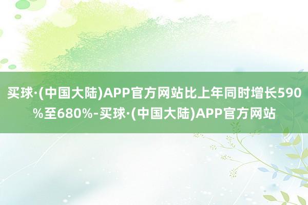 买球·(中国大陆)APP官方网站比上年同时增长590%至680%-买球·(中国大陆)APP官方网站