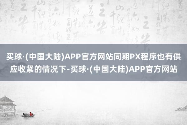 买球·(中国大陆)APP官方网站同期PX程序也有供应收紧的情况下-买球·(中国大陆)APP官方网站