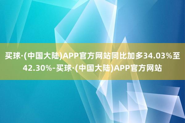 买球·(中国大陆)APP官方网站同比加多34.03%至42.30%-买球·(中国大陆)APP官方网站