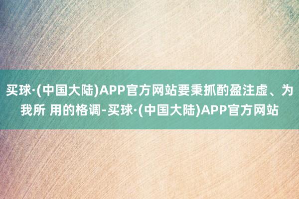 买球·(中国大陆)APP官方网站要秉抓酌盈注虚、为我所 用的格调-买球·(中国大陆)APP官方网站