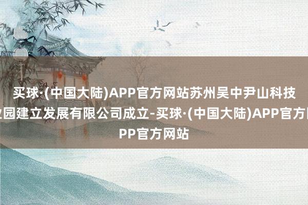 买球·(中国大陆)APP官方网站苏州吴中尹山科技产业园建立发展有限公司成立-买球·(中国大陆)APP官方网站