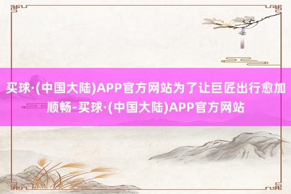 买球·(中国大陆)APP官方网站　为了让巨匠出行愈加顺畅-买球·(中国大陆)APP官方网站