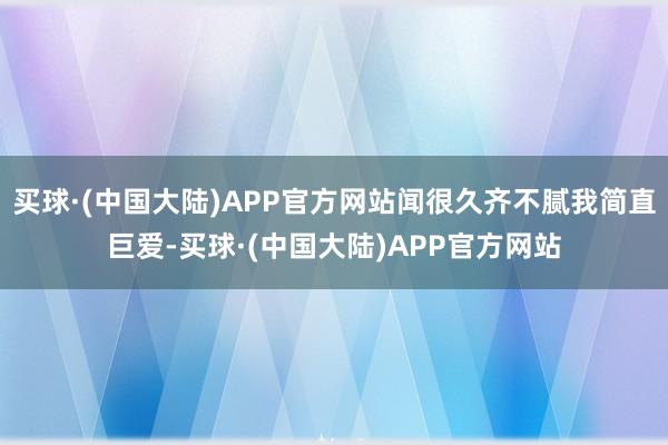 买球·(中国大陆)APP官方网站闻很久齐不腻我简直巨爱-买球·(中国大陆)APP官方网站