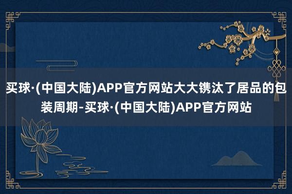 买球·(中国大陆)APP官方网站大大镌汰了居品的包装周期-买球·(中国大陆)APP官方网站