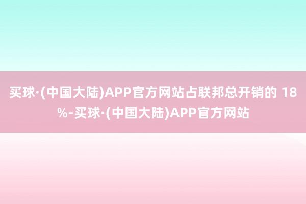 买球·(中国大陆)APP官方网站占联邦总开销的 18%-买球·(中国大陆)APP官方网站