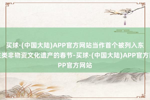 买球·(中国大陆)APP官方网站当作首个被列入东谈主类非物资文化遗产的春节-买球·(中国大陆)APP官方网站