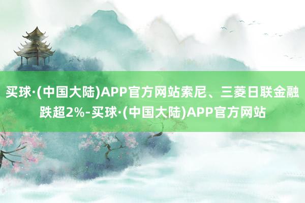 买球·(中国大陆)APP官方网站索尼、三菱日联金融跌超2%-买球·(中国大陆)APP官方网站