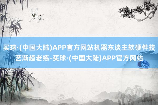 买球·(中国大陆)APP官方网站机器东谈主软硬件技艺渐趋老练-买球·(中国大陆)APP官方网站