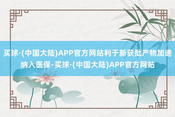 买球·(中国大陆)APP官方网站利于新获批产物加速纳入医保-买球·(中国大陆)APP官方网站