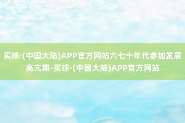 买球·(中国大陆)APP官方网站六七十年代参加发展高亢期-买球·(中国大陆)APP官方网站