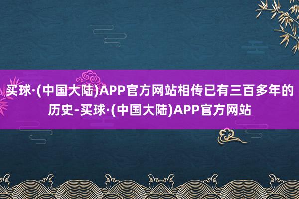 买球·(中国大陆)APP官方网站相传已有三百多年的历史-买球·(中国大陆)APP官方网站