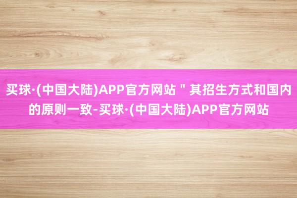 买球·(中国大陆)APP官方网站＂其招生方式和国内的原则一致-买球·(中国大陆)APP官方网站