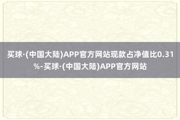 买球·(中国大陆)APP官方网站现款占净值比0.31%-买球·(中国大陆)APP官方网站