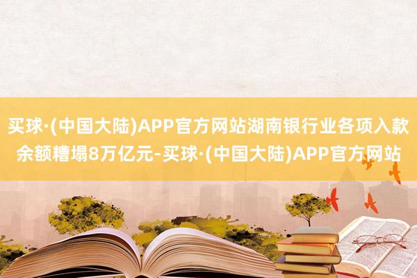 买球·(中国大陆)APP官方网站湖南银行业各项入款余额糟塌8万亿元-买球·(中国大陆)APP官方网站