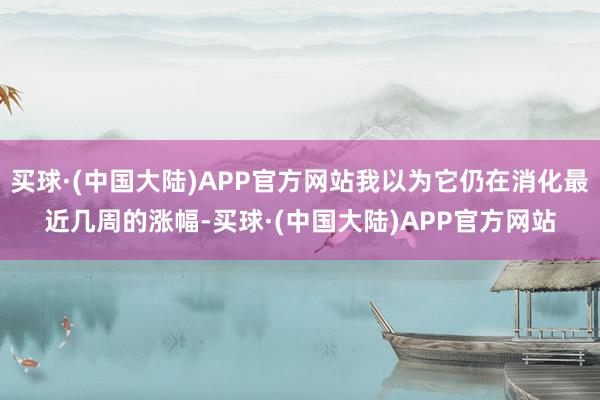 买球·(中国大陆)APP官方网站我以为它仍在消化最近几周的涨幅-买球·(中国大陆)APP官方网站